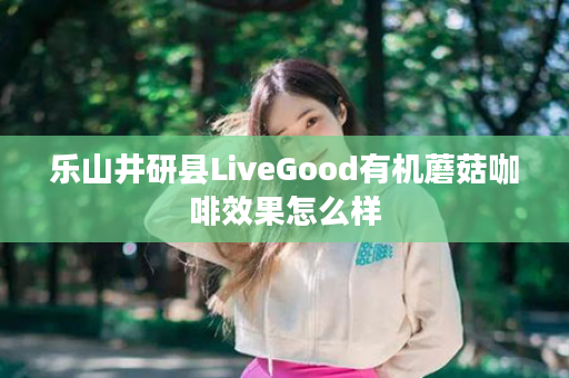 乐山井研县LiveGood有机蘑菇咖啡效果怎么样