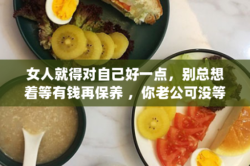 女人就得对自己好一点，别总想着等有钱再保养 ，你老公可没等有钱了再吸烟喝酒 。