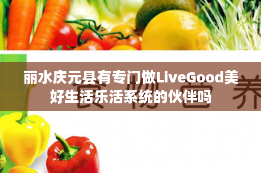 丽水庆元县有专门做LiveGood美好生活乐活系统的伙伴吗