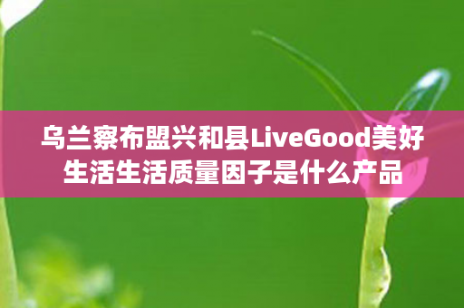 乌兰察布盟兴和县LiveGood美好生活生活质量因子是什么产品