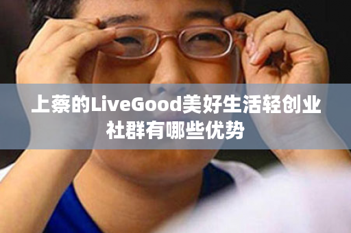 上蔡的LiveGood美好生活轻创业社群有哪些优势