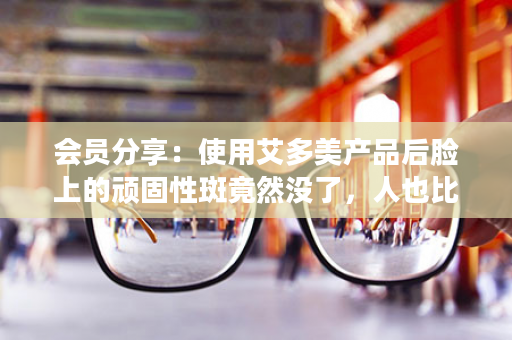 会员分享：使用艾多美产品后脸上的顽固性斑竟然没了，人也比以前精神了