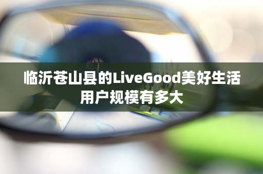 临沂苍山县的LiveGood美好生活用户规模有多大