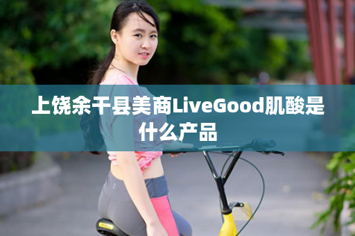 上饶余干县美商LiveGood肌酸是什么产品