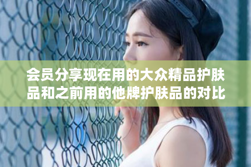 会员分享现在用的大众精品护肤品和之前用的他牌护肤品的对比感受