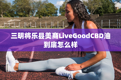 三明将乐县美商LiveGoodCBD油到底怎么样