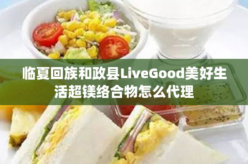 临夏回族和政县LiveGood美好生活超镁络合物怎么代理
