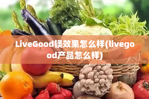 LiveGood镁效果怎么样(livegood产品怎么样)