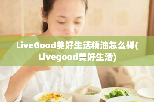 LiveGood美好生活精油怎么样(Livegood美好生活)