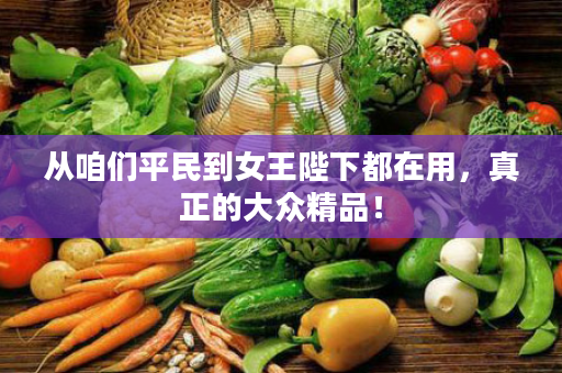 从咱们平民到女王陛下都在用，真正的大众精品！