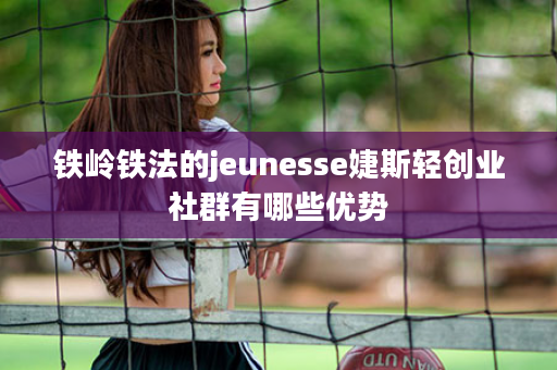 铁岭铁法的jeunesse婕斯轻创业社群有哪些优势