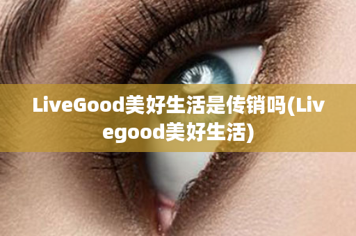 LiveGood美好生活是传销吗(Livegood美好生活)