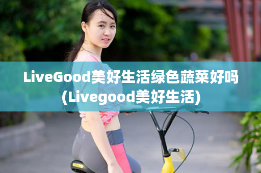 LiveGood美好生活绿色蔬菜好吗(Livegood美好生活)