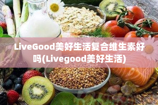 LiveGood美好生活复合维生素好吗(Livegood美好生活)