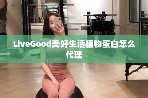 LiveGood美好生活植物蛋白怎么代理