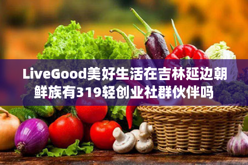 LiveGood美好生活在吉林延边朝鲜族有319轻创业社群伙伴吗