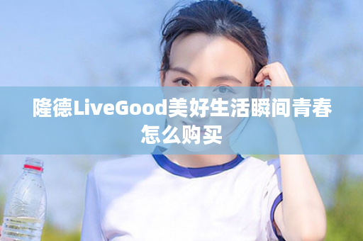 隆德LiveGood美好生活瞬间青春怎么购买