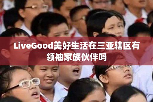 LiveGood美好生活在三亚辖区有领袖家族伙伴吗