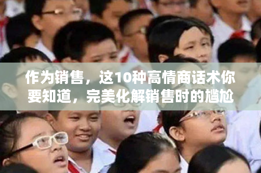 作为销售，这10种高情商话术你要知道，完美化解销售时的尴尬！