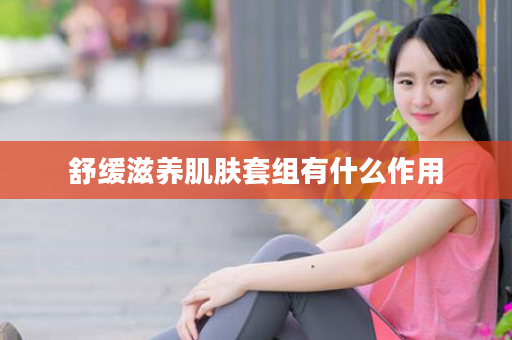 舒缓滋养肌肤套组有什么作用