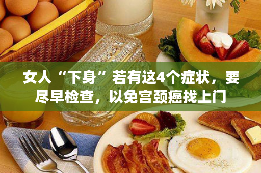 女人“下身”若有这4个症状，要尽早检查，以免宫颈癌找上门