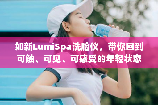 如新LumiSpa洗脸仪，带你回到可触、可见、可感受的年轻状态！