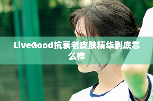 LiveGood抗衰老皮肤精华到底怎么样