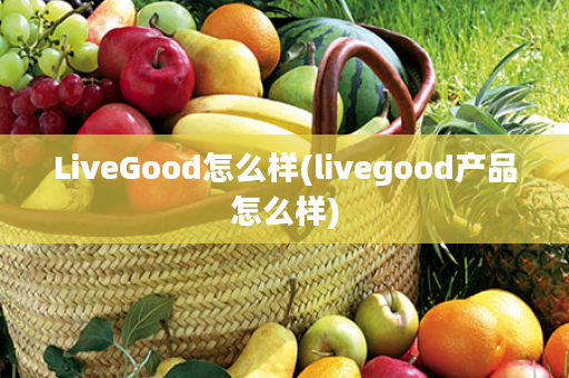 LiveGood怎么样(livegood产品怎么样)