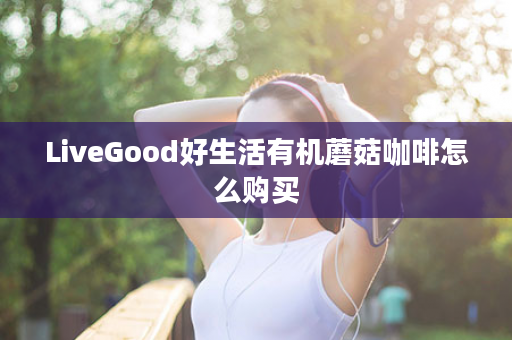 LiveGood好生活有机蘑菇咖啡怎么购买