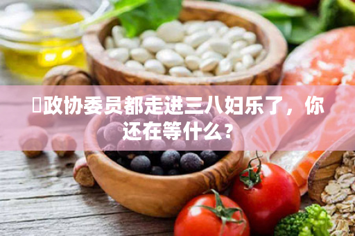 ⏩政协委员都走进三八妇乐了，你还在等什么？