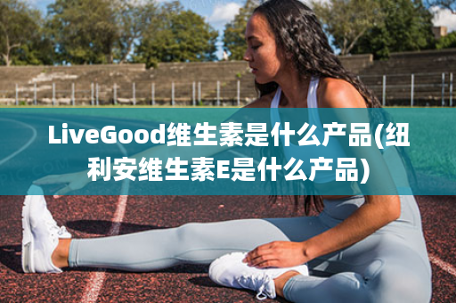 LiveGood维生素是什么产品(纽利安维生素E是什么产品)