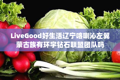 LiveGood好生活辽宁喀喇沁左翼蒙古族有环宇钻石联盟团队吗
