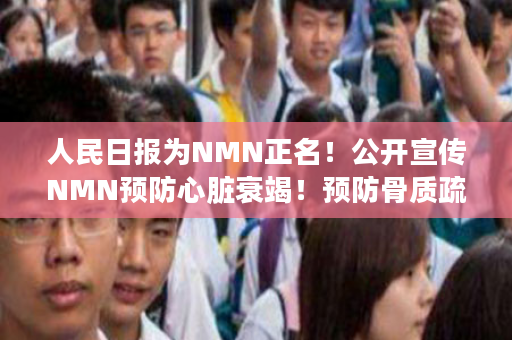 人民日报为NMN正名！公开宣传NMN预防心脏衰竭！预防骨质疏松等！