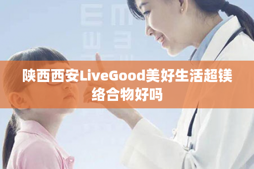陕西西安LiveGood美好生活超镁络合物好吗