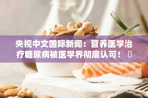 央视中文国际新闻：营养医学治疗糖尿病被医学界彻底认可！ ​