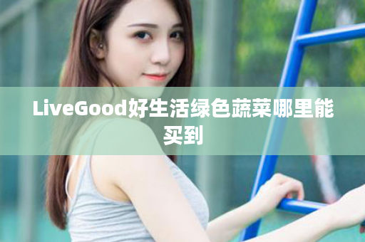 LiveGood好生活绿色蔬菜哪里能买到