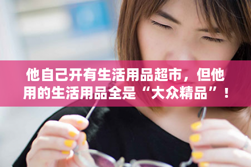他自己开有生活用品超市，但他用的生活用品全是“大众精品”！