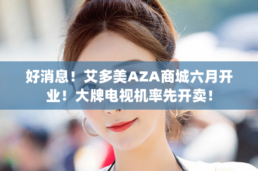 好消息！艾多美AZA商城六月开业！大牌电视机率先开卖！