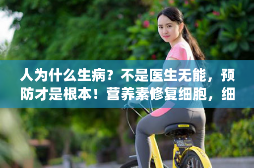 人为什么生病？不是医生无能，预防才是根本！营养素修复细胞，细胞健康了，脏腑健康，人就健康了！