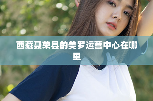 西藏聂荣县的美罗运营中心在哪里