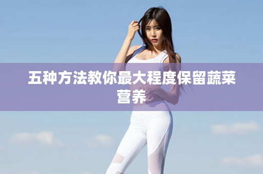 五种方法教你最大程度保留蔬菜营养