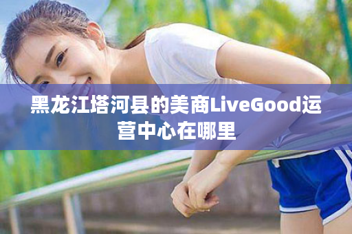 黑龙江塔河县的美商LiveGood运营中心在哪里