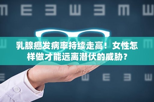 乳腺癌发病率持续走高！女性怎样做才能远离潜伏的威胁？