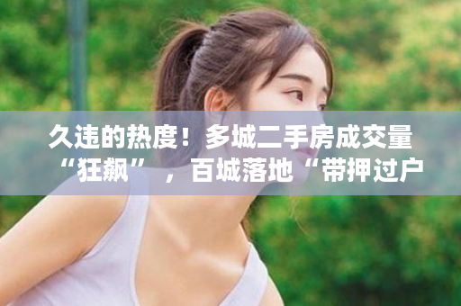 久违的热度！多城二手房成交量“狂飙” ，百城落地“带押过户”