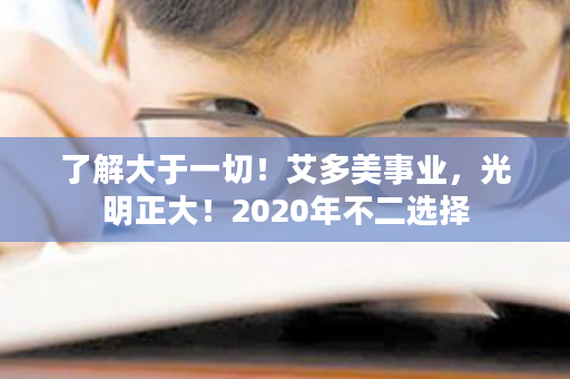 了解大于一切！艾多美事业，光明正大！2020年不二选择