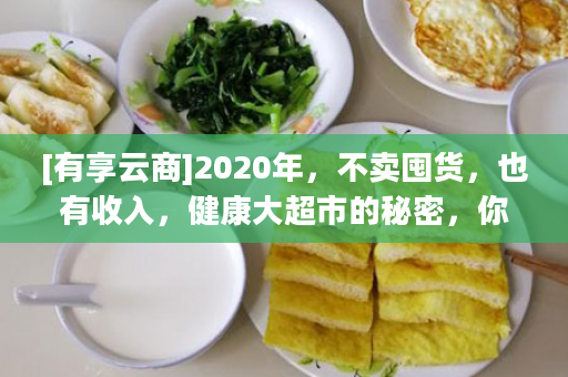 [有享云商]2020年，不卖囤货，也有收入，健康大超市的秘密，你知多少？