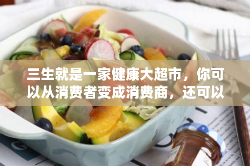 三生就是一家健康大超市，你可以从消费者变成消费商，还可以让你的家人更健康！
