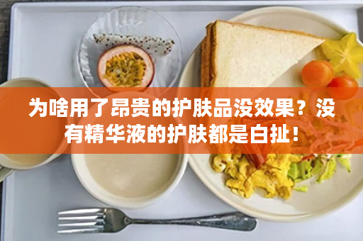 为啥用了昂贵的护肤品没效果？没有精华液的护肤都是白扯！