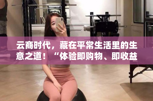 云商时代，藏在平常生活里的生意之道！“体验即购物、即收益”这就是有享云商！