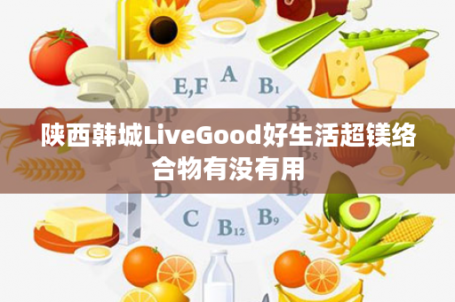 陕西韩城LiveGood好生活超镁络合物有没有用